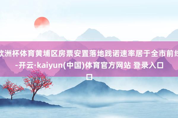 欧洲杯体育黄埔区房票安置落地践诺速率居于全市前线-开云·kaiyun(中国)体育官方网站 登录入口