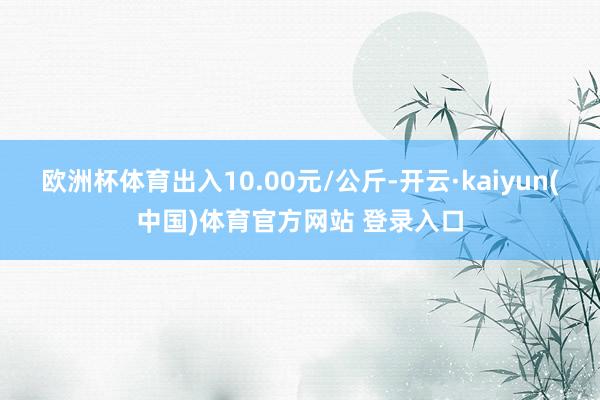 欧洲杯体育出入10.00元/公斤-开云·kaiyun(中国)体育官方网站 登录入口