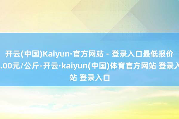 开云(中国)Kaiyun·官方网站 - 登录入口最低报价36.00元/公斤-开云·kaiyun(中国)体育官方网站 登录入口