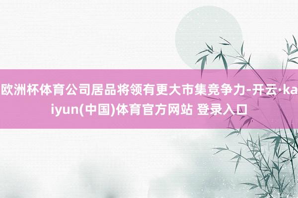 欧洲杯体育公司居品将领有更大市集竞争力-开云·kaiyun(中国)体育官方网站 登录入口