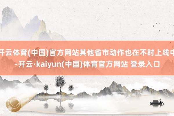 开云体育(中国)官方网站其他省市动作也在不时上线中-开云·kaiyun(中国)体育官方网站 登录入口