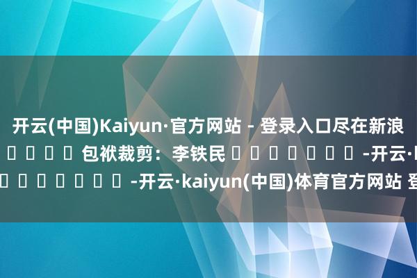 开云(中国)Kaiyun·官方网站 - 登录入口尽在新浪财经APP            						包袱裁剪：李铁民 							-开云·kaiyun(中国)体育官方网站 登录入口