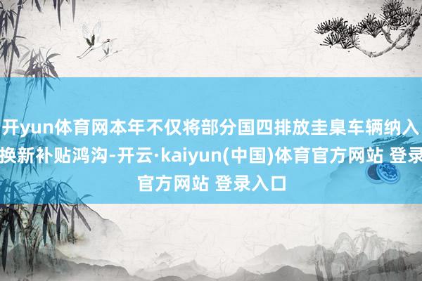 开yun体育网本年不仅将部分国四排放圭臬车辆纳入报废换新补贴鸿沟-开云·kaiyun(中国)体育官方网站 登录入口