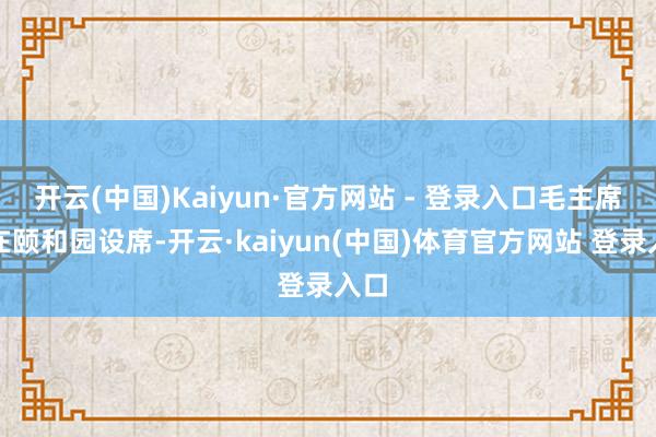 开云(中国)Kaiyun·官方网站 - 登录入口毛主席又在颐和园设席-开云·kaiyun(中国)体育官方网站 登录入口