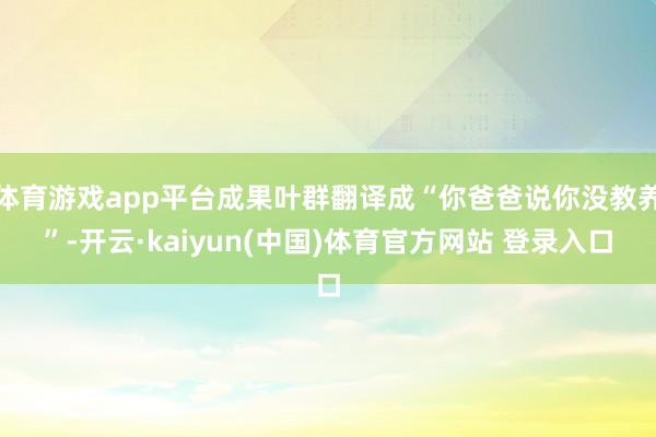体育游戏app平台成果叶群翻译成“你爸爸说你没教养”-开云·kaiyun(中国)体育官方网站 登录入口