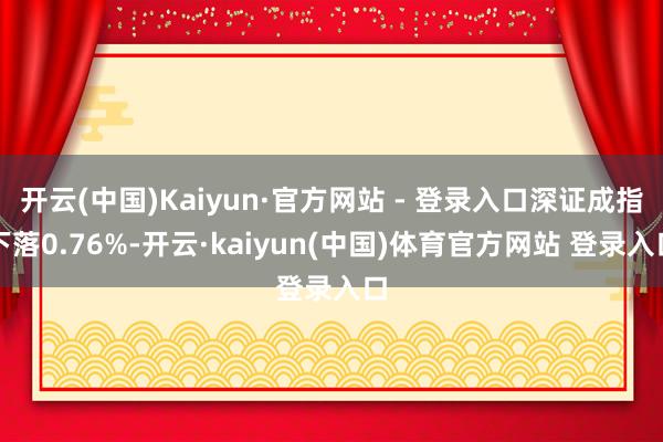 开云(中国)Kaiyun·官方网站 - 登录入口深证成指下落0.76%-开云·kaiyun(中国)体育官方网站 登录入口