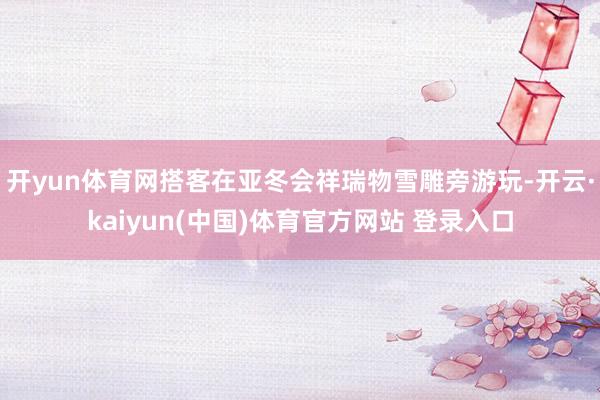 开yun体育网搭客在亚冬会祥瑞物雪雕旁游玩-开云·kaiyun(中国)体育官方网站 登录入口