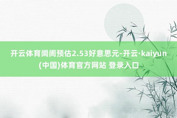 开云体育阛阓预估2.53好意思元-开云·kaiyun(中国)体育官方网站 登录入口