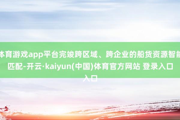 体育游戏app平台完竣跨区域、跨企业的船货资源智能匹配-开云·kaiyun(中国)体育官方网站 登录入口