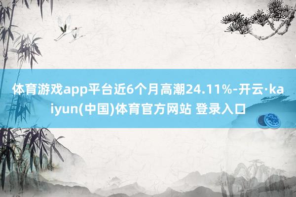 体育游戏app平台近6个月高潮24.11%-开云·kaiyun(中国)体育官方网站 登录入口