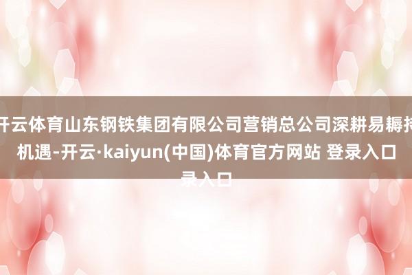 开云体育山东钢铁集团有限公司营销总公司深耕易耨持机遇-开云·kaiyun(中国)体育官方网站 登录入口