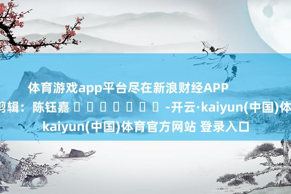 体育游戏app平台尽在新浪财经APP            						背负剪辑：陈钰嘉 							-开云·kaiyun(中国)体育官方网站 登录入口