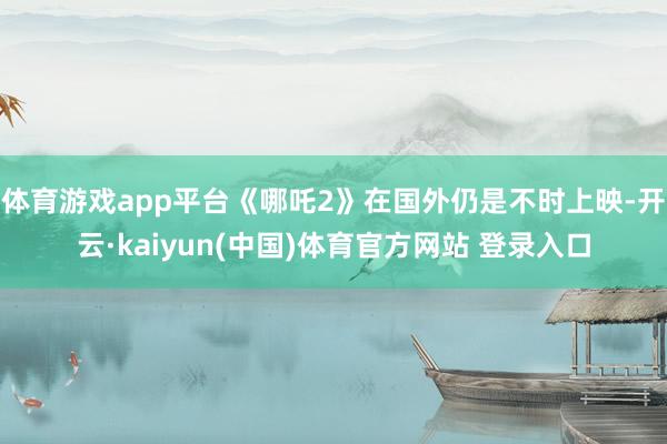 体育游戏app平台《哪吒2》在国外仍是不时上映-开云·kaiyun(中国)体育官方网站 登录入口