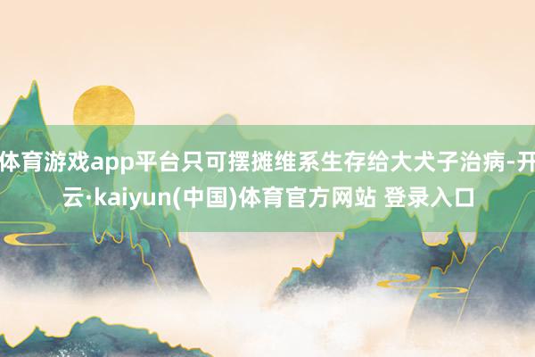 体育游戏app平台只可摆摊维系生存给大犬子治病-开云·kaiyun(中国)体育官方网站 登录入口