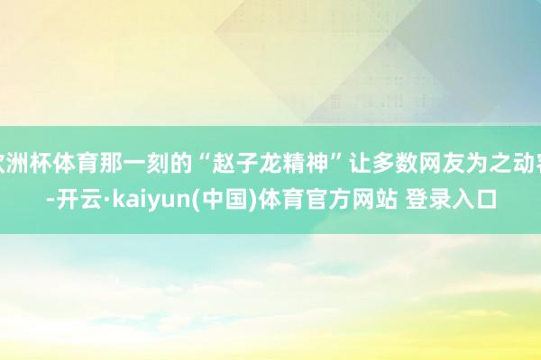 欧洲杯体育那一刻的“赵子龙精神”让多数网友为之动容-开云·kaiyun(中国)体育官方网站 登录入口