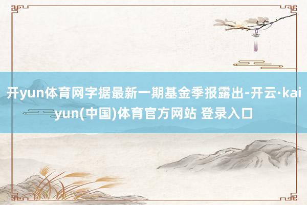 开yun体育网字据最新一期基金季报露出-开云·kaiyun(中国)体育官方网站 登录入口