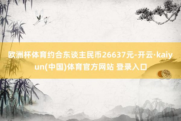 欧洲杯体育约合东谈主民币26637元-开云·kaiyun(中国)体育官方网站 登录入口