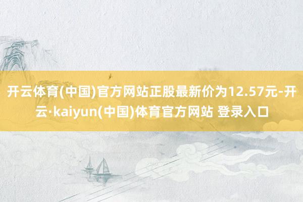 开云体育(中国)官方网站正股最新价为12.57元-开云·kaiyun(中国)体育官方网站 登录入口