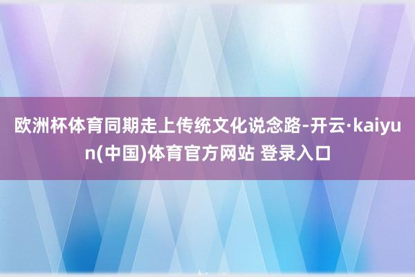 欧洲杯体育同期走上传统文化说念路-开云·kaiyun(中国)体育官方网站 登录入口