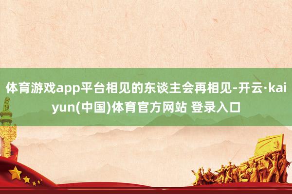 体育游戏app平台相见的东谈主会再相见-开云·kaiyun(中国)体育官方网站 登录入口