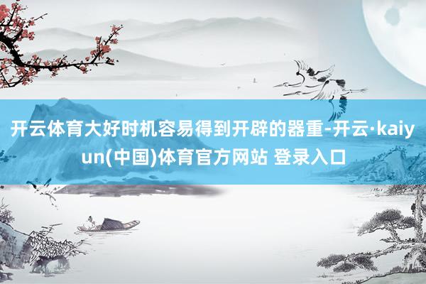 开云体育大好时机容易得到开辟的器重-开云·kaiyun(中国)体育官方网站 登录入口