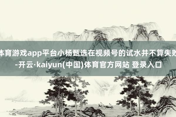 体育游戏app平台小杨甄选在视频号的试水并不算失败-开云·kaiyun(中国)体育官方网站 登录入口