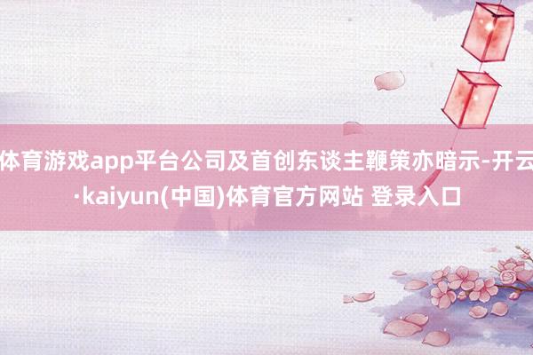 体育游戏app平台公司及首创东谈主鞭策亦暗示-开云·kaiyun(中国)体育官方网站 登录入口