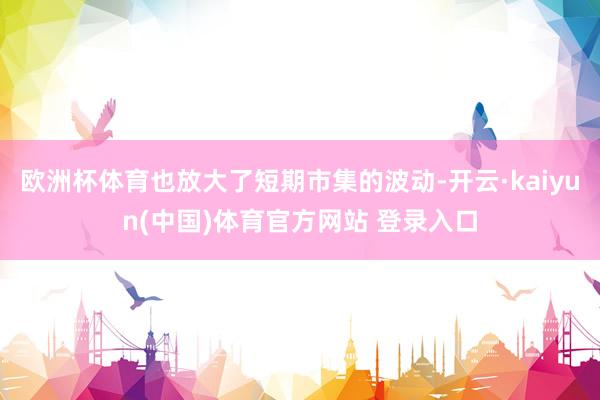 欧洲杯体育也放大了短期市集的波动-开云·kaiyun(中国)体育官方网站 登录入口