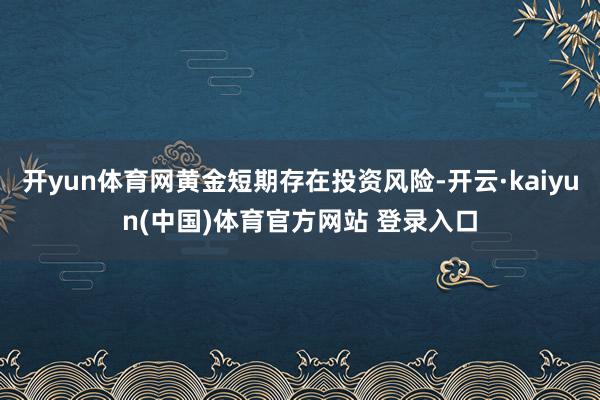 开yun体育网黄金短期存在投资风险-开云·kaiyun(中国)体育官方网站 登录入口