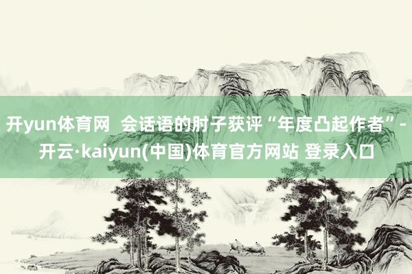 开yun体育网  会话语的肘子获评“年度凸起作者”-开云·kaiyun(中国)体育官方网站 登录入口