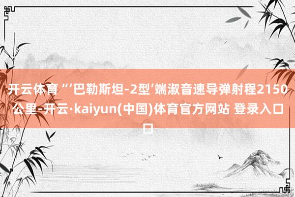 开云体育“‘巴勒斯坦-2型’端淑音速导弹射程2150公里-开云·kaiyun(中国)体育官方网站 登录入口