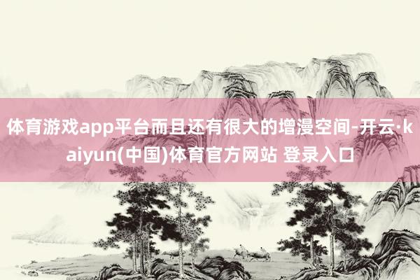 体育游戏app平台而且还有很大的增漫空间-开云·kaiyun(中国)体育官方网站 登录入口