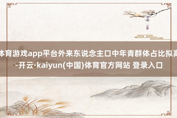 体育游戏app平台外来东说念主口中年青群体占比拟高-开云·kaiyun(中国)体育官方网站 登录入口