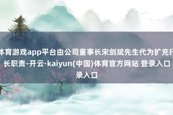 体育游戏app平台由公司董事长宋剑斌先生代为扩充行长职责-开云·kaiyun(中国)体育官方网站 登录入口