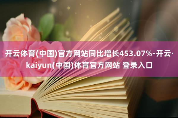 开云体育(中国)官方网站同比增长453.07%-开云·kaiyun(中国)体育官方网站 登录入口
