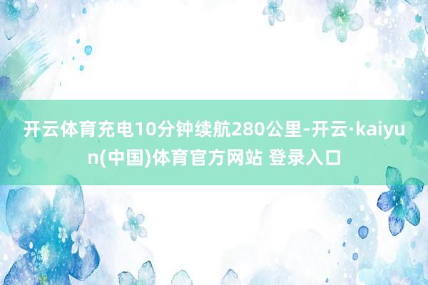 开云体育充电10分钟续航280公里-开云·kaiyun(中国)体育官方网站 登录入口