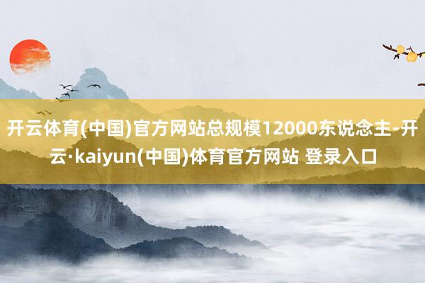 开云体育(中国)官方网站总规模12000东说念主-开云·kaiyun(中国)体育官方网站 登录入口