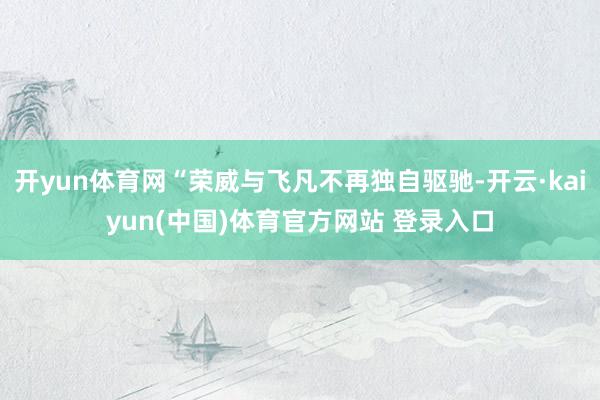 开yun体育网“荣威与飞凡不再独自驱驰-开云·kaiyun(中国)体育官方网站 登录入口
