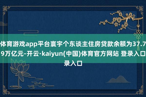 体育游戏app平台寰宇个东谈主住房贷款余额为37.79万亿元-开云·kaiyun(中国)体育官方网站 登录入口
