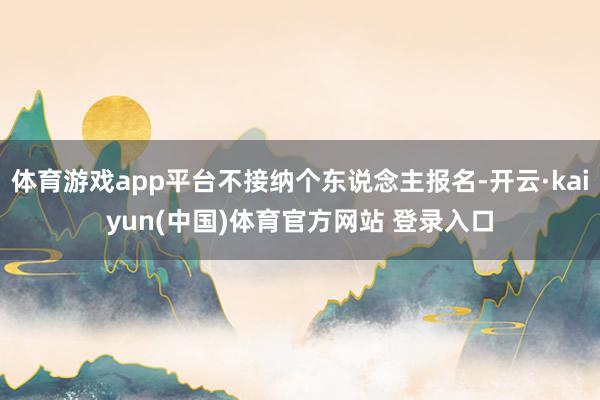 体育游戏app平台不接纳个东说念主报名-开云·kaiyun(中国)体育官方网站 登录入口