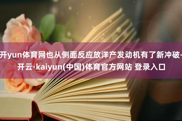 开yun体育网也从侧面反应放洋产发动机有了新冲破-开云·kaiyun(中国)体育官方网站 登录入口
