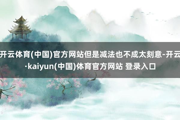 开云体育(中国)官方网站但是减法也不成太刻意-开云·kaiyun(中国)体育官方网站 登录入口