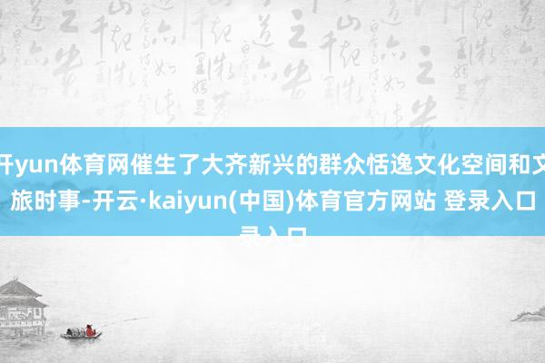 开yun体育网催生了大齐新兴的群众恬逸文化空间和文旅时事-开云·kaiyun(中国)体育官方网站 登录入口
