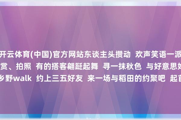 开云体育(中国)官方网站东谈主头攒动  欢声笑语一派  三五成群的搭客在不雅赏、拍照  有的搭客翩跹起舞  寻一抹秋色  与好意思好不期而遇  晚秋乡野walk  约上三五好友  来一场与稻田的约聚吧  起首：广州农业农村     -开云·kaiyun(中国)体育官方网站 登录入口