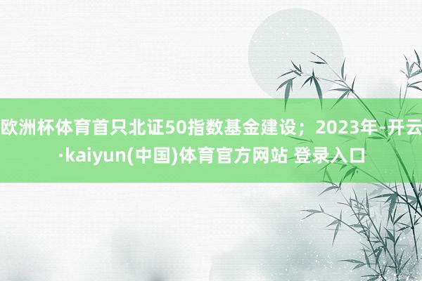 欧洲杯体育首只北证50指数基金建设；2023年-开云·kaiyun(中国)体育官方网站 登录入口