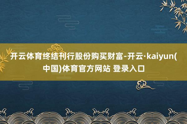 开云体育终结刊行股份购买财富-开云·kaiyun(中国)体育官方网站 登录入口
