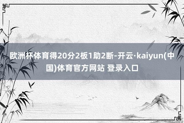 欧洲杯体育得20分2板1助2断-开云·kaiyun(中国)体育官方网站 登录入口
