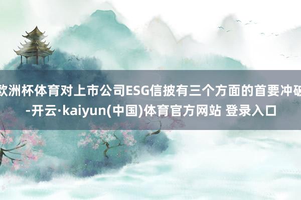 欧洲杯体育对上市公司ESG信披有三个方面的首要冲破-开云·kaiyun(中国)体育官方网站 登录入口