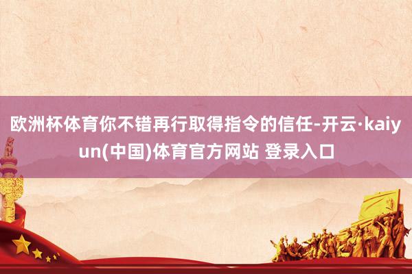 欧洲杯体育你不错再行取得指令的信任-开云·kaiyun(中国)体育官方网站 登录入口
