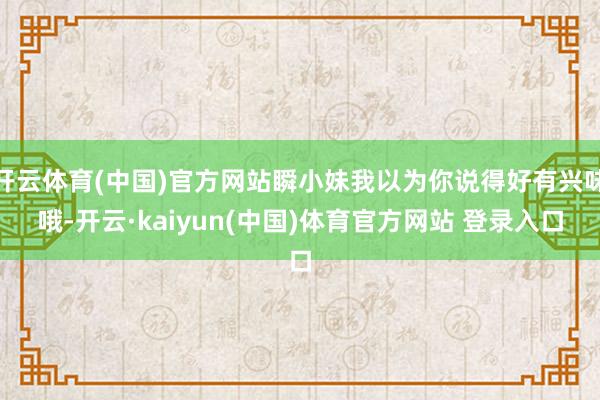 开云体育(中国)官方网站瞬小妹我以为你说得好有兴味哦-开云·kaiyun(中国)体育官方网站 登录入口